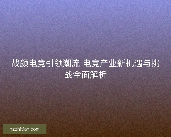 战颜电竞引领潮流 电竞产业新机遇与挑战全面解析