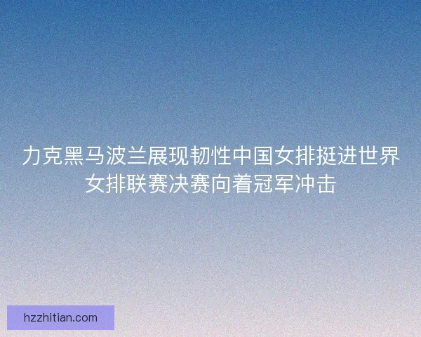 力克黑马波兰展现韧性中国女排挺进世界女排联赛决赛向着冠军冲击