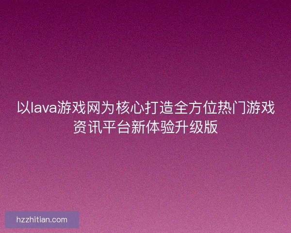 以lava游戏网为核心打造全方位热门游戏资讯平台新体验升级版