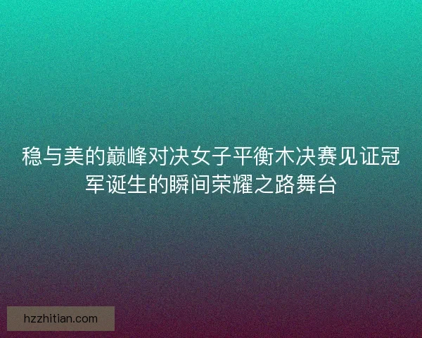 稳与美的巅峰对决女子平衡木决赛见证冠军诞生的瞬间荣耀之路舞台