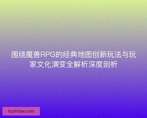 围绕魔兽RPG的经典地图创新玩法与玩家文化演变全解析深度剖析
